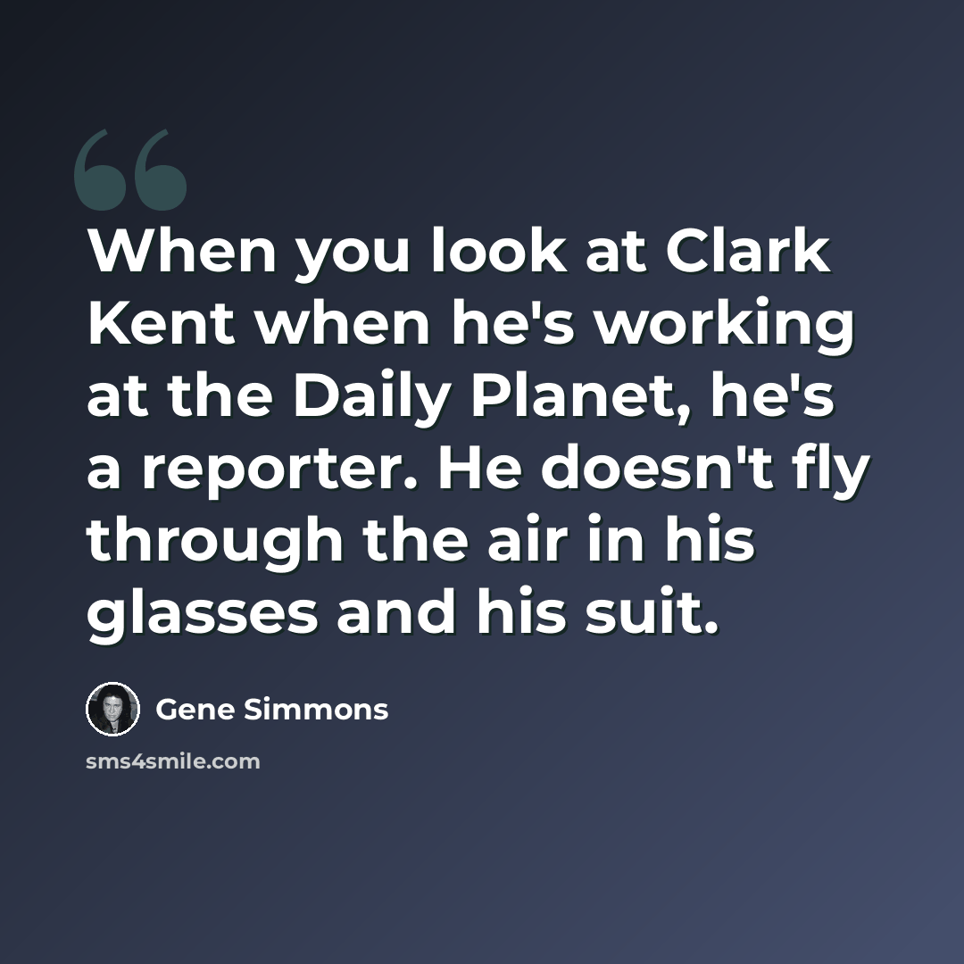 “When you look at Clark Kent when he's working at the Daily Planet, he's a reporter. He doesn't fly through the air in his glasses and his suit.” quote by Gene Simmons