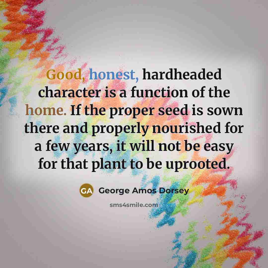 “Good, honest, hardheaded character is a function of the home. If the proper seed is sown there and properly nourished for a few years, it will not be easy for that plant to be uprooted.” quote by George Amos Dorsey