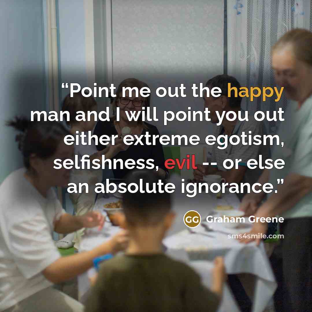 “Point me out the happy man and I will point you out either extreme egotism, selfishness, evil -- or else an absolute ignorance.” quote by Graham Greene