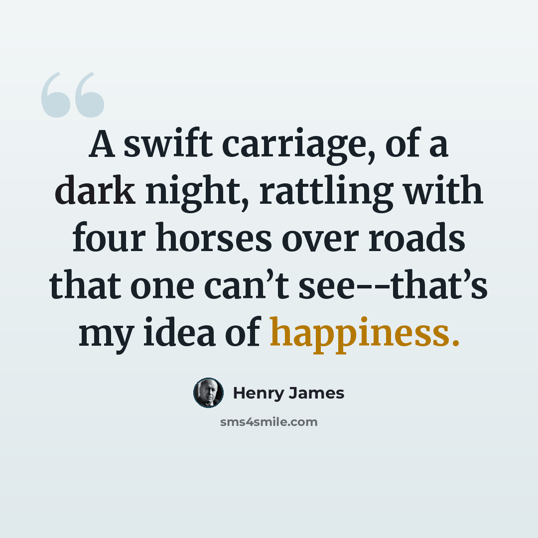 “A swift carriage, of a dark night, rattling with four horses over roads that one can’t see--that’s my idea of happiness.” quote by Henry James