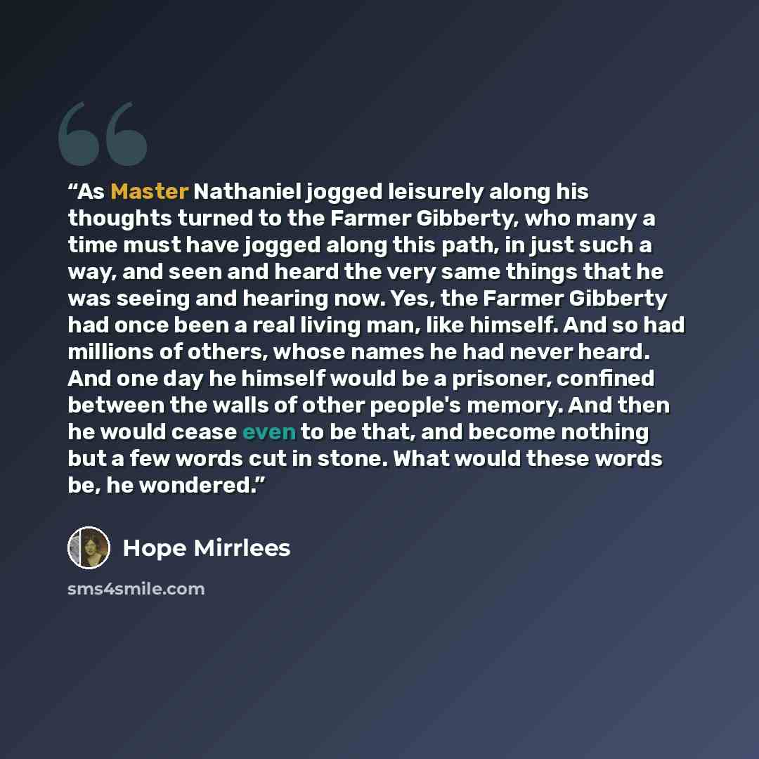 “As Master Nathaniel jogged leisurely along his thoughts turned to the Farmer Gibberty, who many a time must have jogged along this path, in just such a way, and seen and heard the very same things that he was seeing and hearing now. Yes, the Farmer Gibberty had once been a real living man, like…” quote by Hope Mirrlees