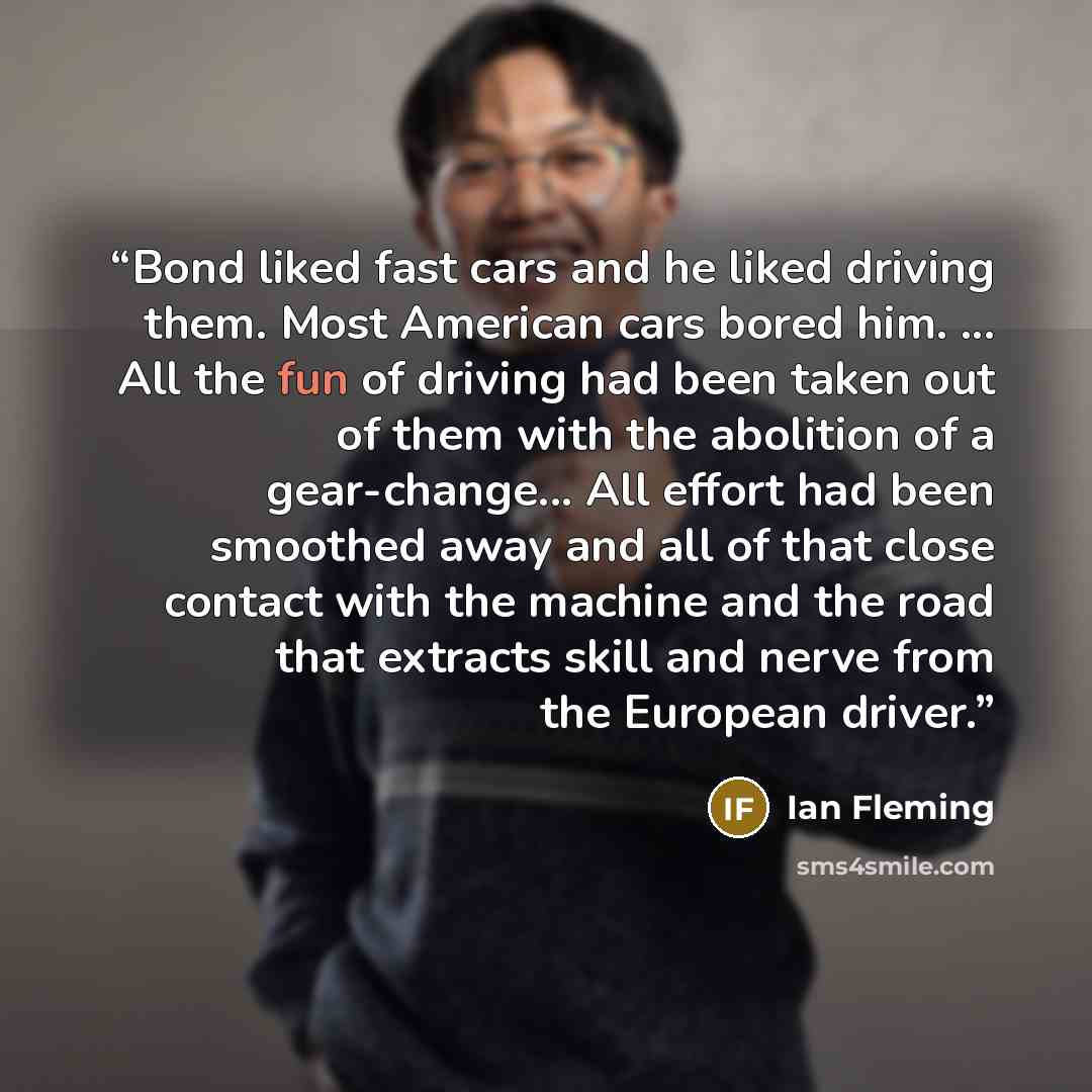 “Bond liked fast cars and he liked driving them. Most American cars bored him. ... All the fun of driving had been taken out of them with the abolition of a gear-change... All effort had been smoothed away and all of that close contact with the machine and the road that extracts skill and nerve…” quote by Ian Fleming