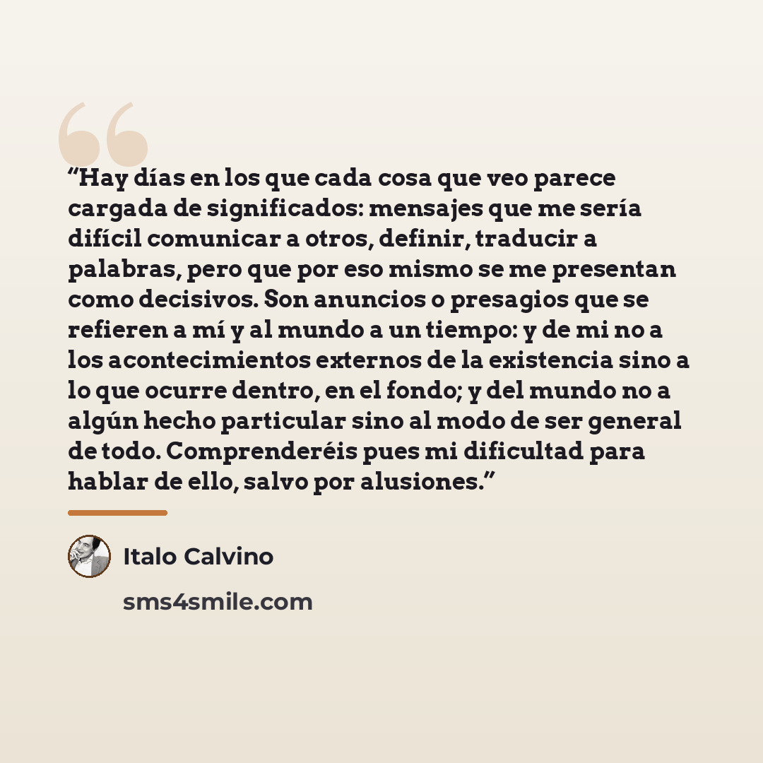“Hay días en los que cada cosa que veo parece cargada de significados: mensajes que me sería difícil comunicar a otros, definir, traducir a palabras, pero que por eso mismo se me presentan como decisivos. Son anuncios o presagios que se refieren a mí y al mundo a un tiempo: y de mi no a los…” quote by Italo Calvino