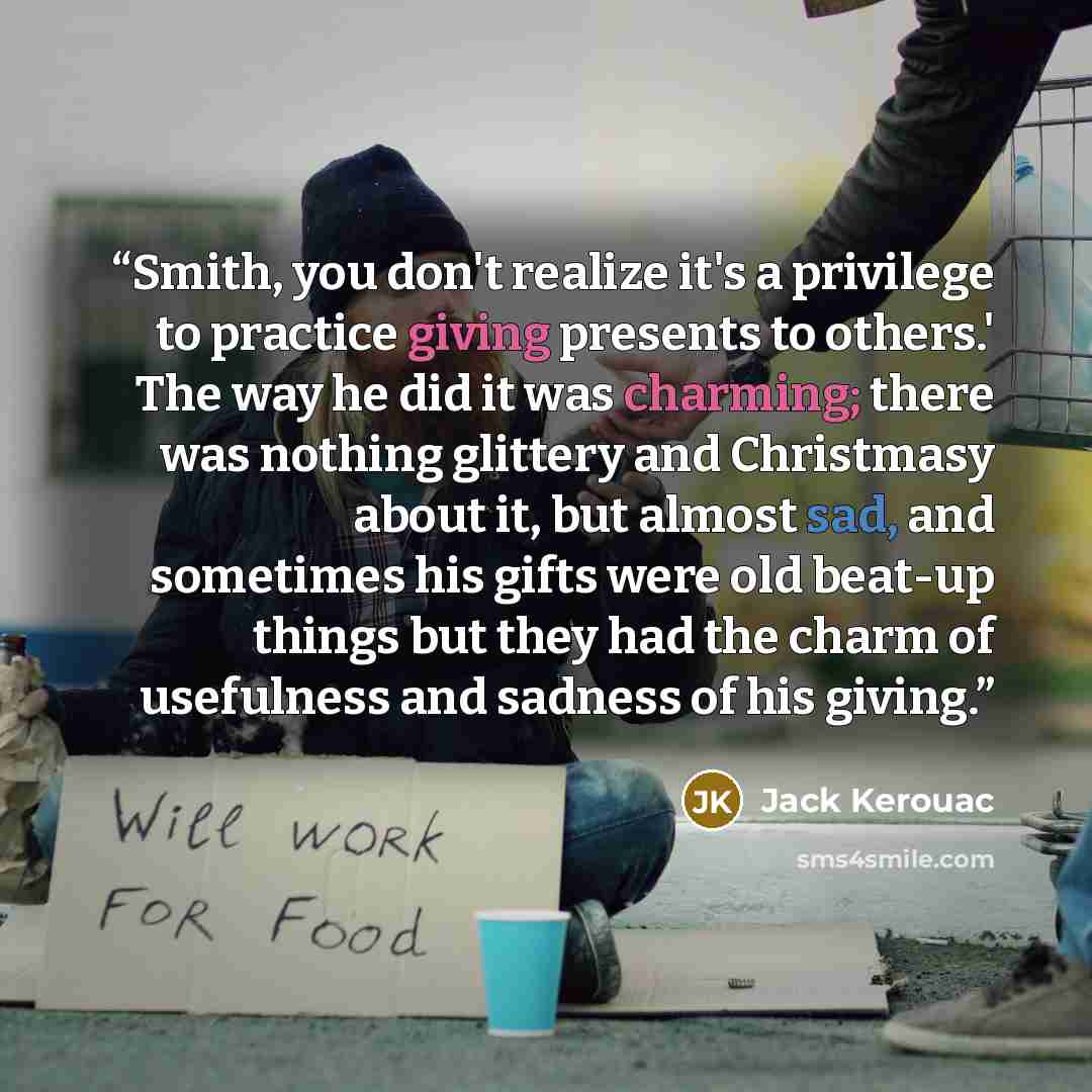 “Smith, you don't realize it's a privilege to practice giving presents to others.' The way he did it was charming; there was nothing glittery and Christmasy about it, but almost sad, and sometimes his gifts were old beat-up things but they had the charm of usefulness and sadness of his giving.” quote by Jack Kerouac
