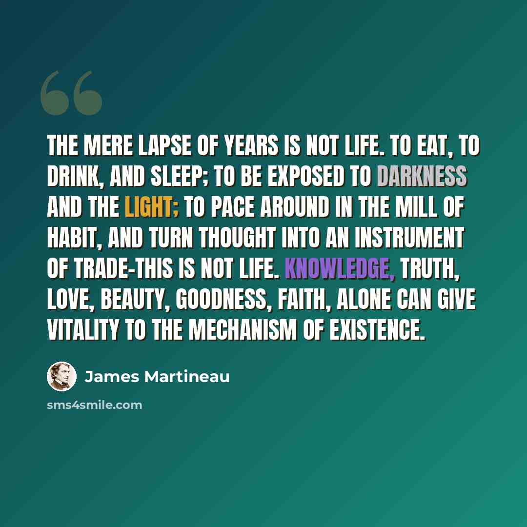 “The mere lapse of years is not life. To eat, to drink, and sleep; to be exposed to darkness and the light; to pace around in the mill of habit, and turn thought into an instrument of trade-this is not life. Knowledge, truth, love, beauty, goodness, faith, alone can give vitality to the mechanism…” quote by James Martineau