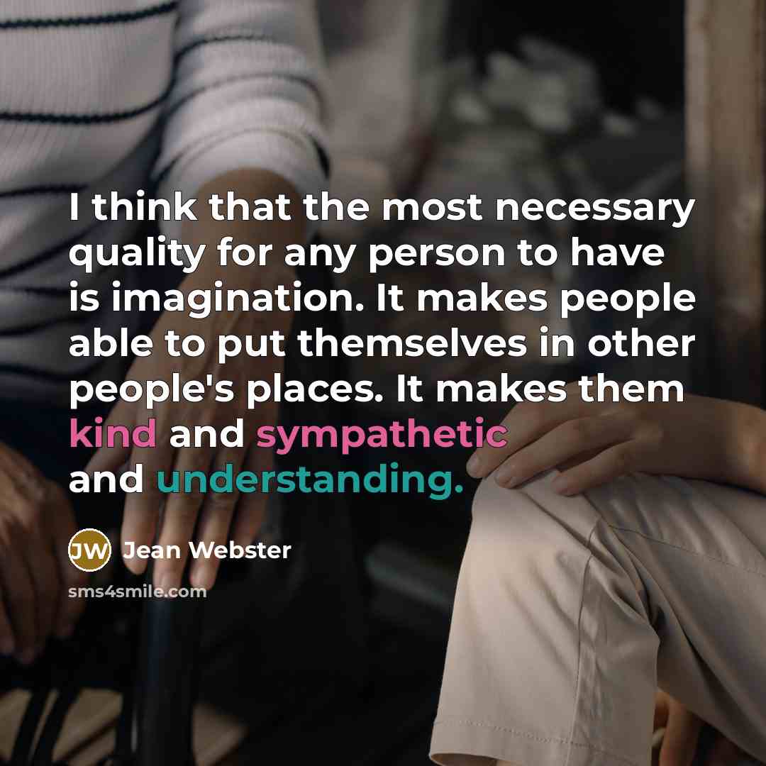 “I think that the most necessary quality for any person to have is imagination. It makes people able to put themselves in other people's places. It makes them kind and sympathetic and understanding.” quote by Jean Webster