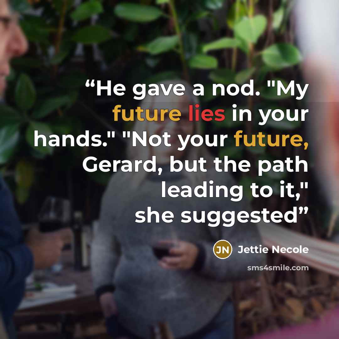 “He gave a nod. "My future lies in your hands." "Not your future, Gerard, but the path leading to it," she suggested” quote by Jettie Necole