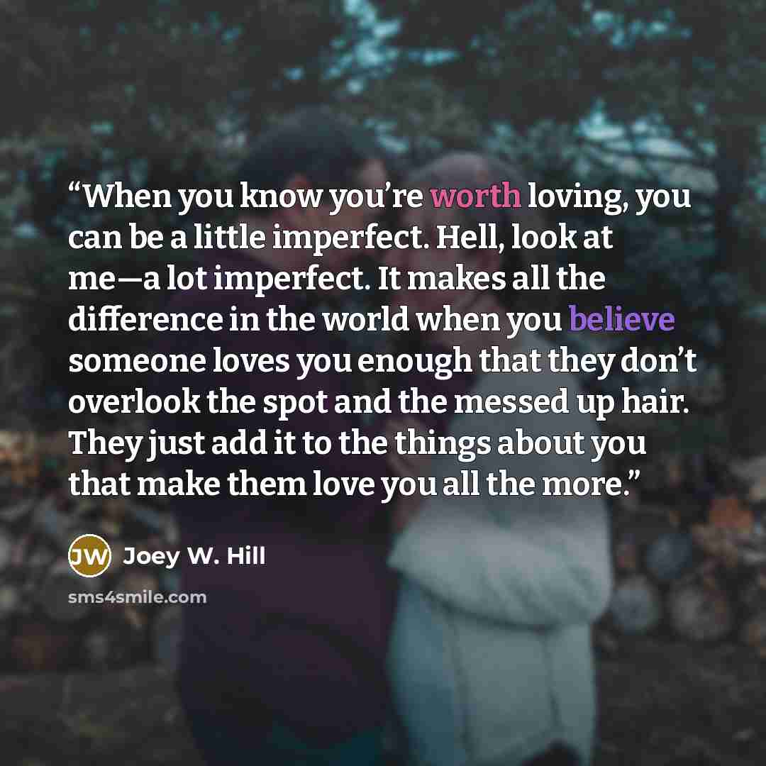 “When you know you’re worth loving, you can be a little imperfect. Hell, look at me—a lot imperfect. It makes all the difference in the world when you believe someone loves you enough that they don’t overlook the spot and the messed up hair. They just add it to the things about you that make them…” quote by Joey W. Hill