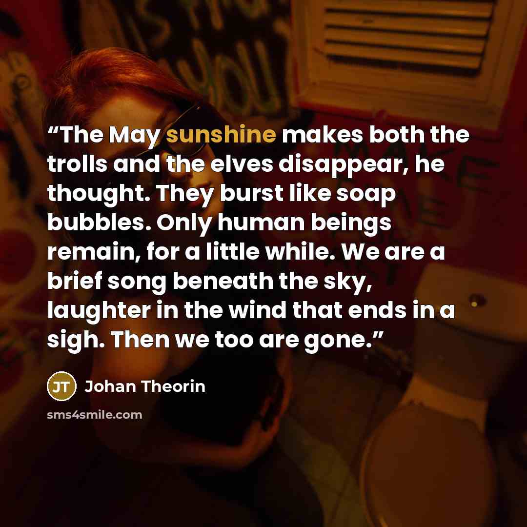 “The May sunshine makes both the trolls and the elves disappear, he thought. They burst like soap bubbles. Only human beings remain, for a little while. We are a brief song beneath the sky, laughter in the wind that ends in a sigh. Then we too are gone.” quote by Johan Theorin