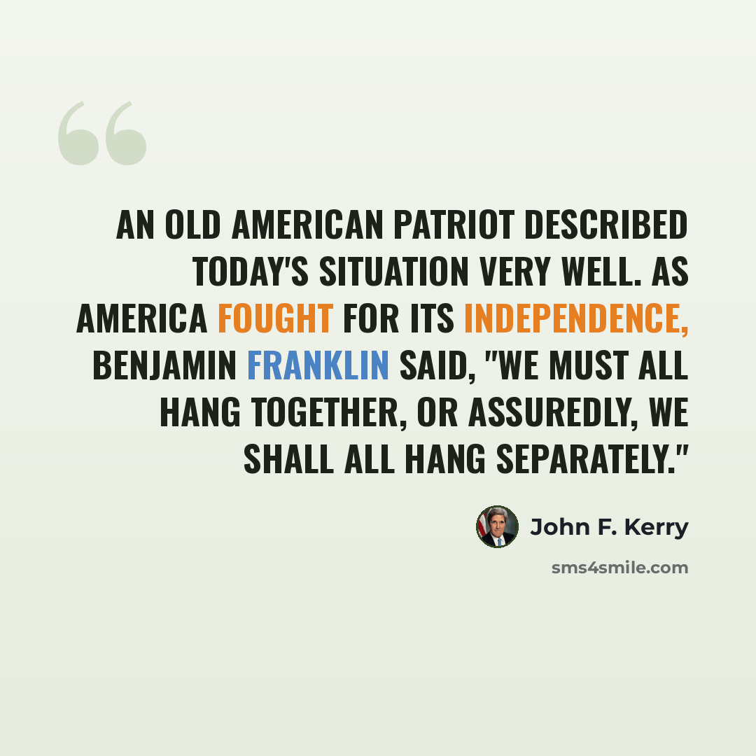 “An old American patriot described today's situation very well. As America fought for its independence, Benjamin Franklin said, "we must all hang together, or assuredly, we shall all hang separately."” quote by John F. Kerry