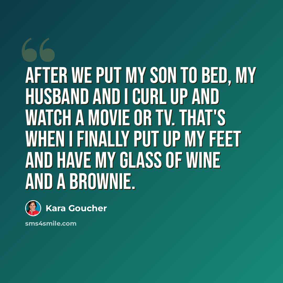 “After we put my son to bed, my husband and I curl up and watch a movie or TV. That's when I finally put up my feet and have my glass of wine and a brownie.” quote by Kara Goucher