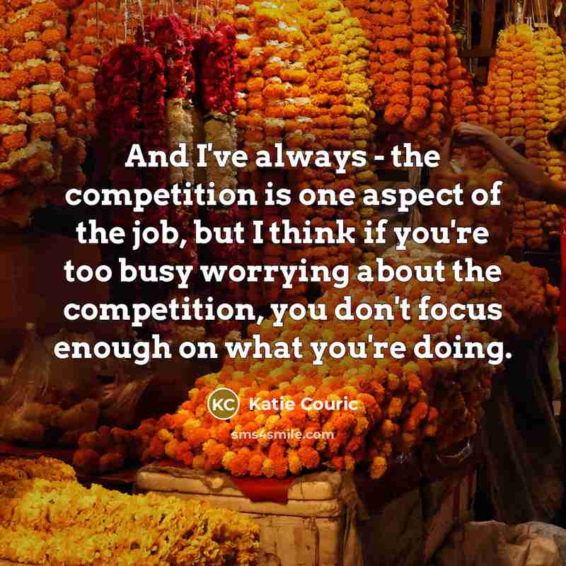 “And I've always - the competition is one aspect of the job, but I think if you're too busy worrying about the competition, you don't focus enough on what you're doing.” quote by Katie Couric