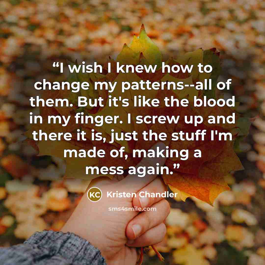 “I wish I knew how to change my patterns--all of them. But it's like the blood in my finger. I screw up and there it is, just the stuff I'm made of, making a mess again.” quote by Kristen Chandler