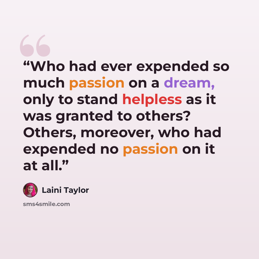 “Who had ever expended so much passion on a dream, only to stand helpless as it was granted to others? Others, moreover, who had expended no passion on it at all.” quote by Laini Taylor