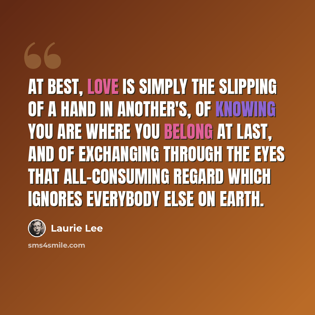 “At best, love is simply the slipping of a hand in another's, of knowing you are where you belong at last, and of exchanging through the eyes that all-consuming regard which ignores everybody else on earth.” quote by Laurie Lee