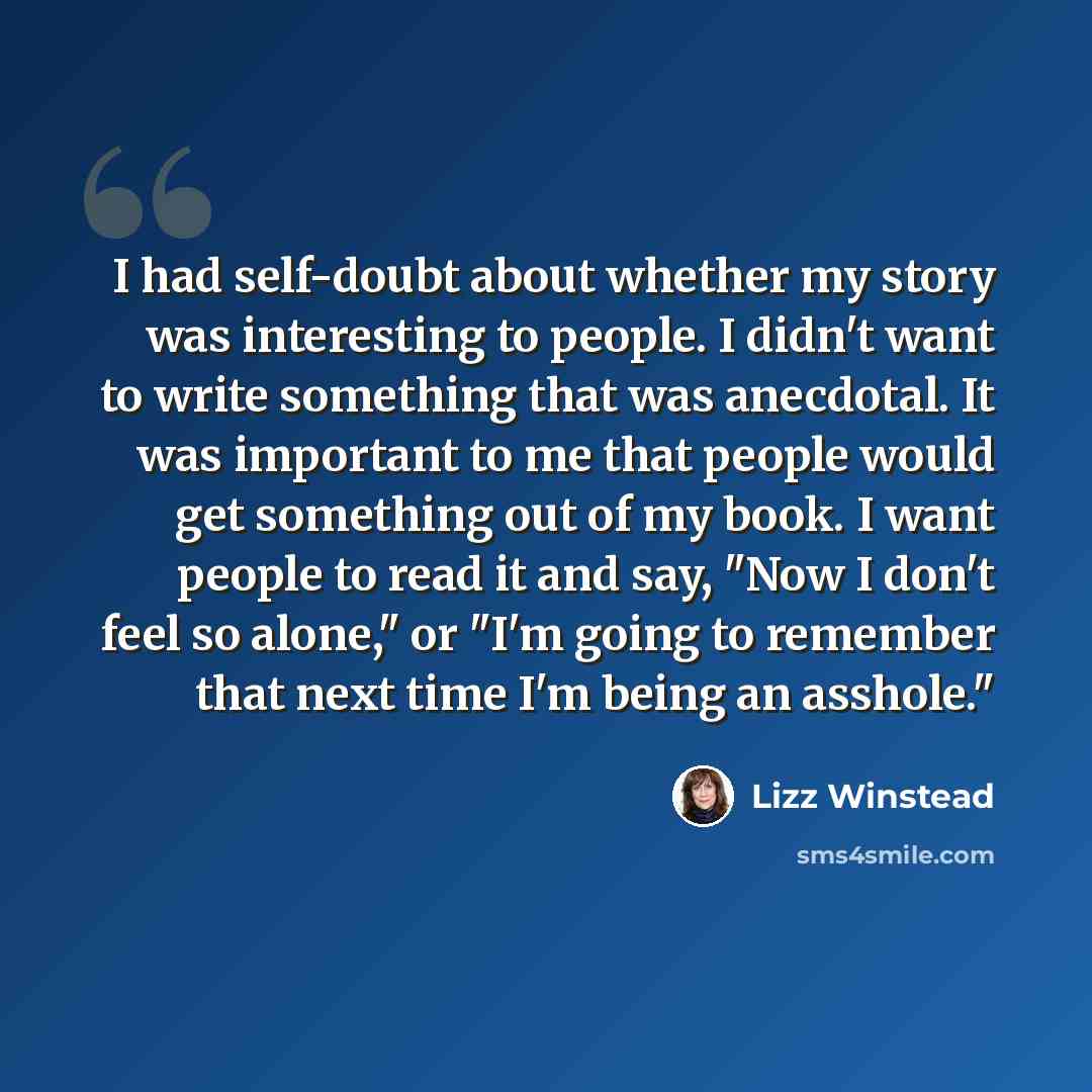 “I had self-doubt about whether my story was interesting to people. I didn't want to write something that was anecdotal. It was important to me that people would get something out of my book. I want people to read it and say, "Now I don't feel so alone," or "I'm going to remember that next time I'm…” quote by Lizz Winstead