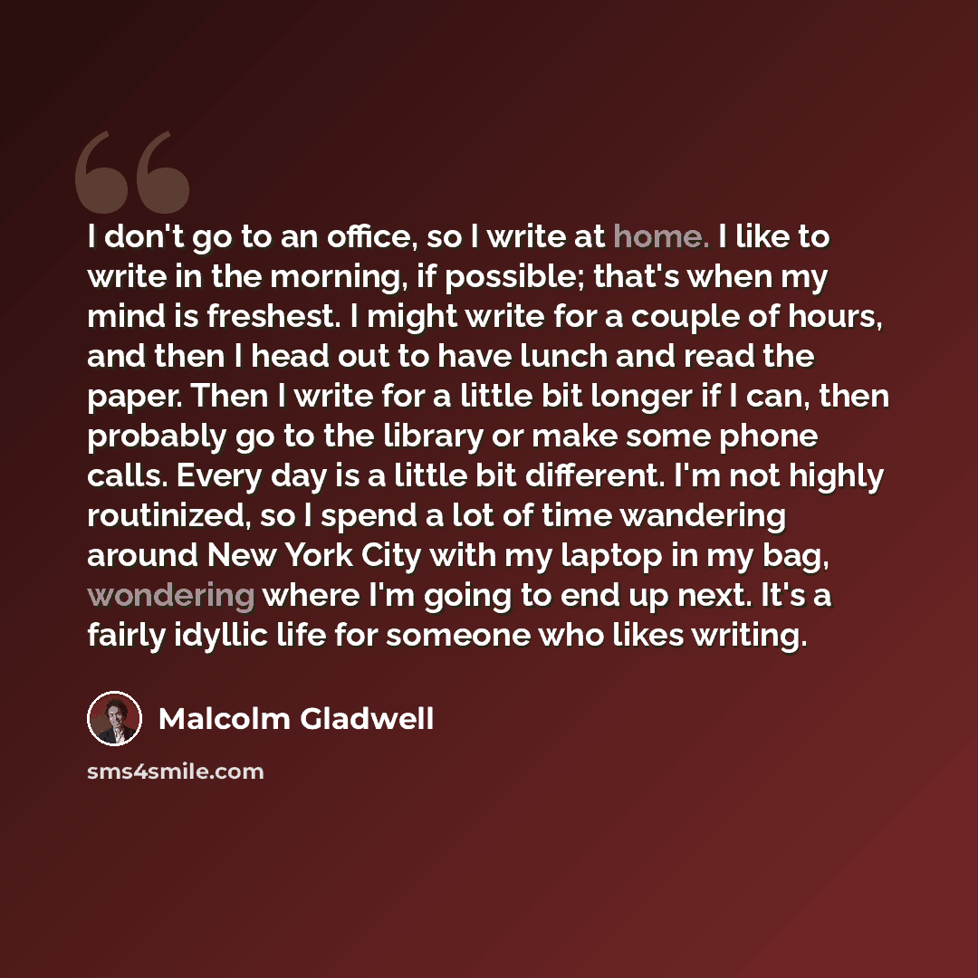 “I don't go to an office, so I write at home. I like to write in the morning, if possible; that's when my mind is freshest. I might write for a couple of hours, and then I head out to have lunch and read the paper. Then I write for a little bit longer if I can, then probably go to the library or…” quote by Malcolm Gladwell
