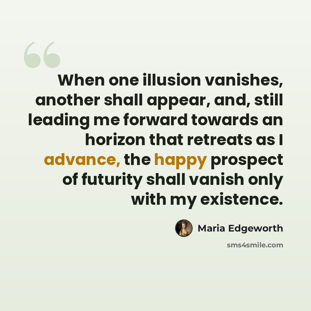 “When one illusion vanishes, another shall appear, and, still leading me forward towards an horizon that retreats as I advance, the happy prospect of futurity shall vanish only with my existence.” quote by Maria Edgeworth
