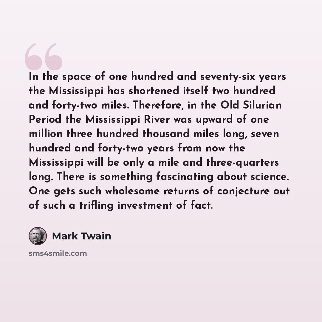 “In the space of one hundred and seventy-six years the Mississippi has shortened itself two hundred and forty-two miles. Therefore, in the Old Silurian Period the Mississippi River was upward of one million three hundred thousand miles long, seven hundred and forty-two years from now the…” quote by Mark Twain