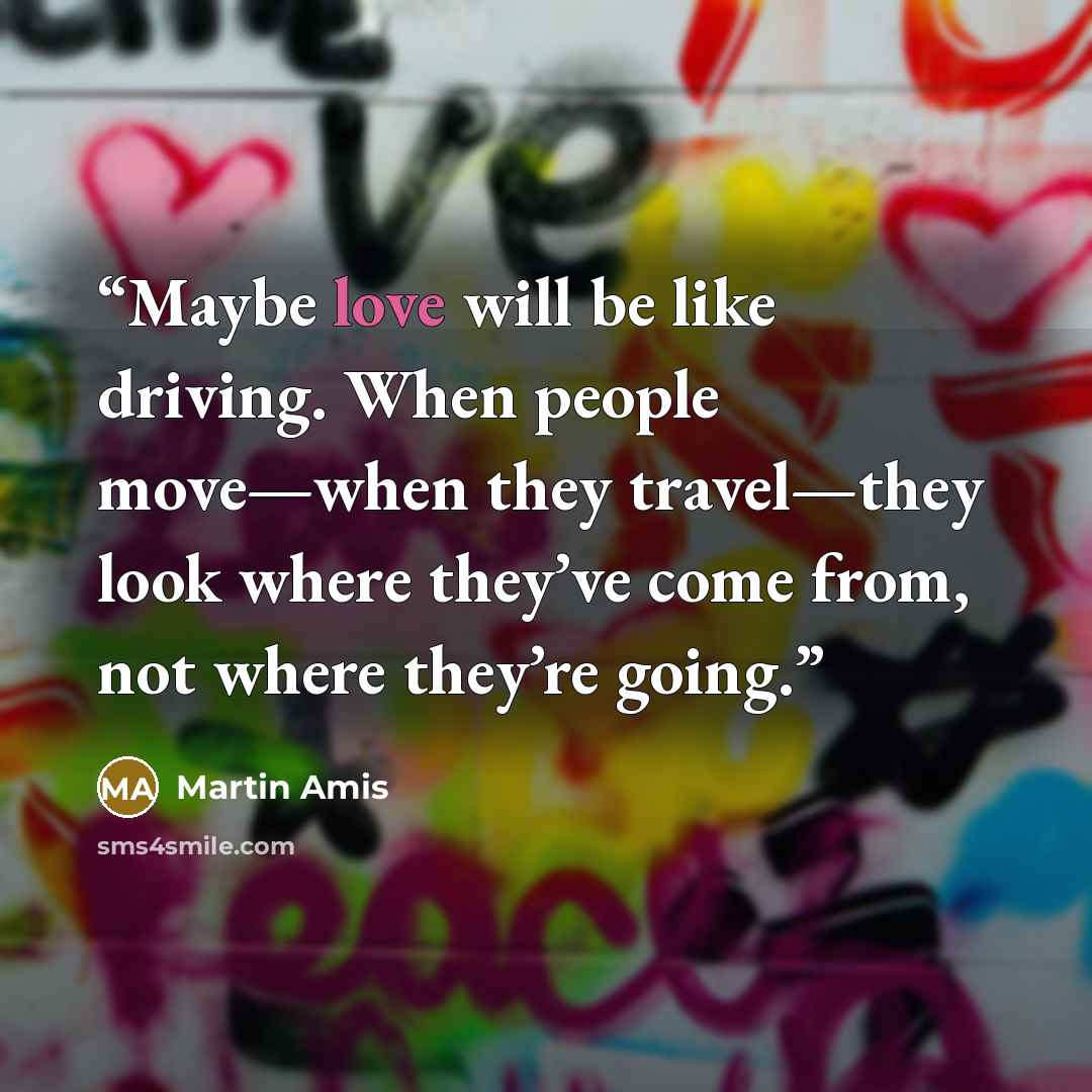 “Maybe love will be like driving. When people move—when they travel—they look where they’ve come from, not where they’re going.” quote by Martin Amis