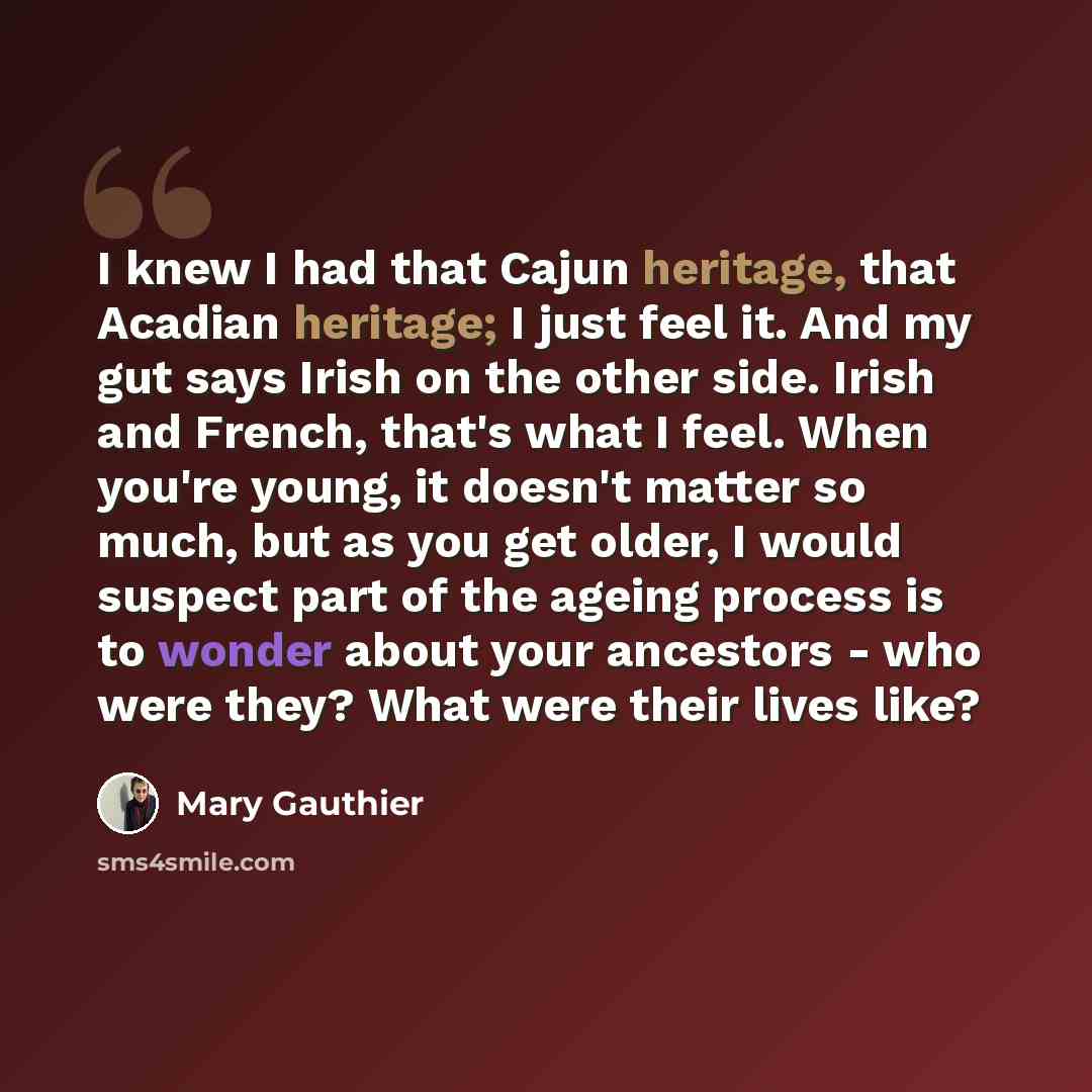 “I knew I had that Cajun heritage, that Acadian heritage; I just feel it. And my gut says Irish on the other side. Irish and French, that's what I feel. When you're young, it doesn't matter so much, but as you get older, I would suspect part of the ageing process is to wonder about your ancestors…” quote by Mary Gauthier