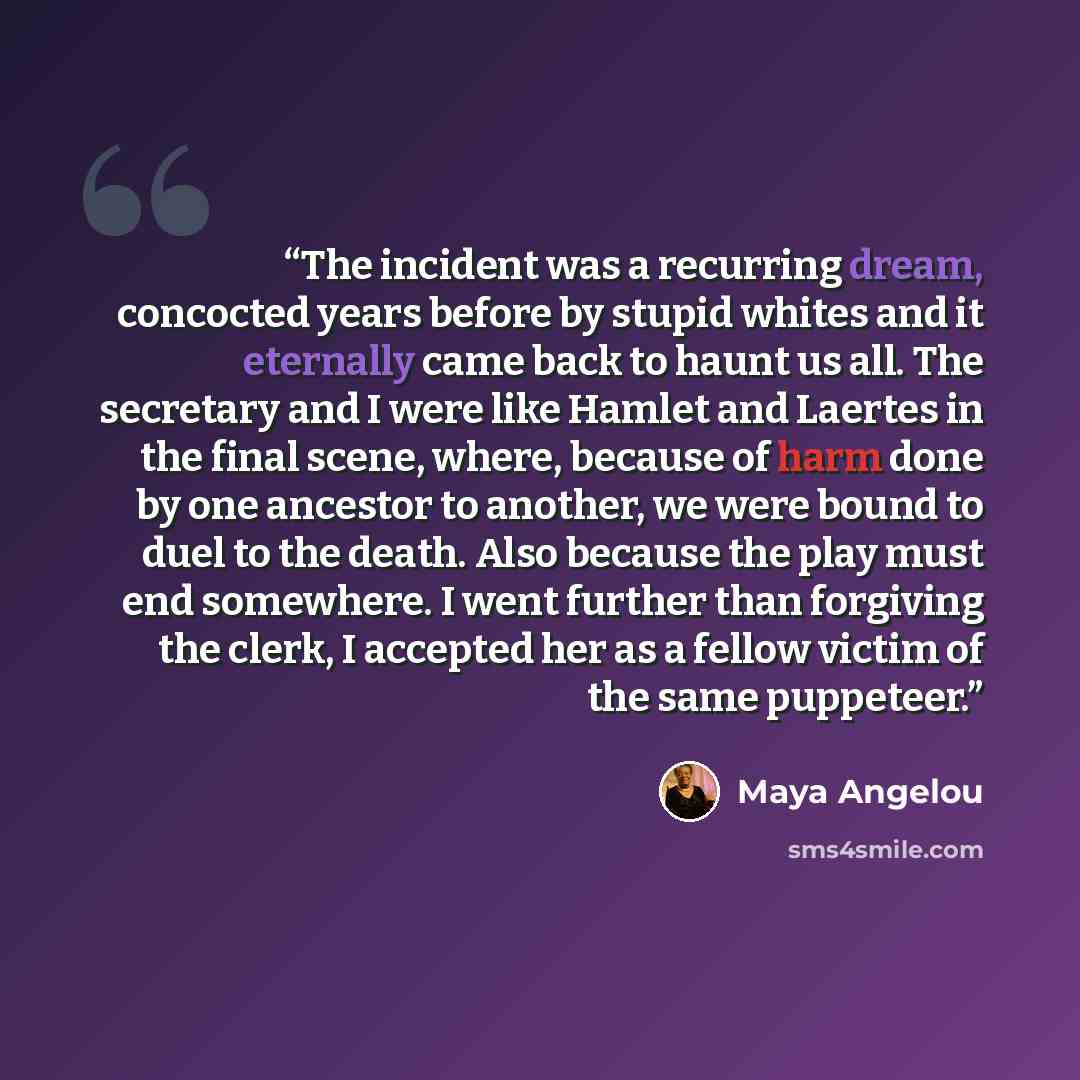 “The incident was a recurring dream, concocted years before by stupid whites and it eternally came back to haunt us all. The secretary and I were like Hamlet and Laertes in the final scene, where, because of harm done by one ancestor to another, we were bound to duel to the death. Also because the…” quote by Maya Angelou