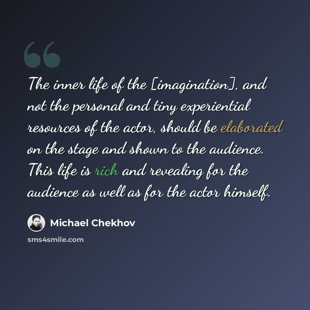 “The inner life of the [imagination], and not the personal and tiny experiential resources of the actor, should be elaborated on the stage and shown to the audience. This life is rich and revealing for the audience as well as for the actor himself.” quote by Michael Chekhov