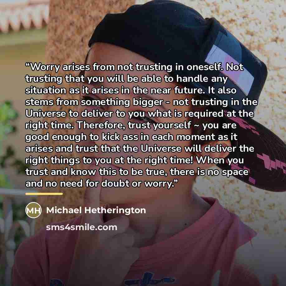 “Worry arises from not trusting in oneself. Not trusting that you will be able to handle any situation as it arises in the near future. It also stems from something bigger - not trusting in the Universe to deliver to you what is required at the right time. Therefore, trust yourself ~ you are good…” quote by Michael Hetherington