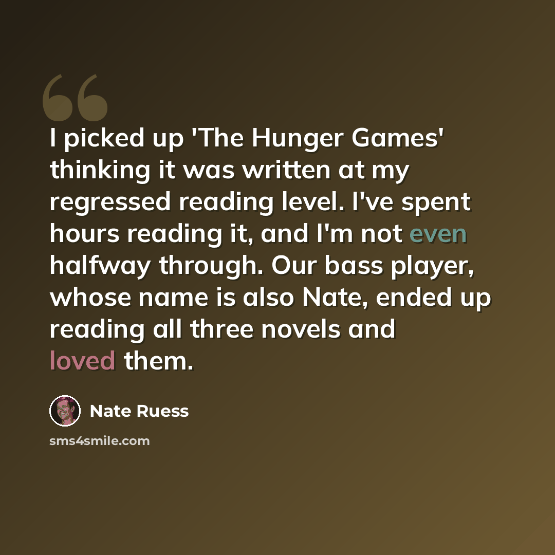 “I picked up 'The Hunger Games' thinking it was written at my regressed reading level. I've spent hours reading it, and I'm not even halfway through. Our bass player, whose name is also Nate, ended up reading all three novels and loved them.” quote by Nate Ruess