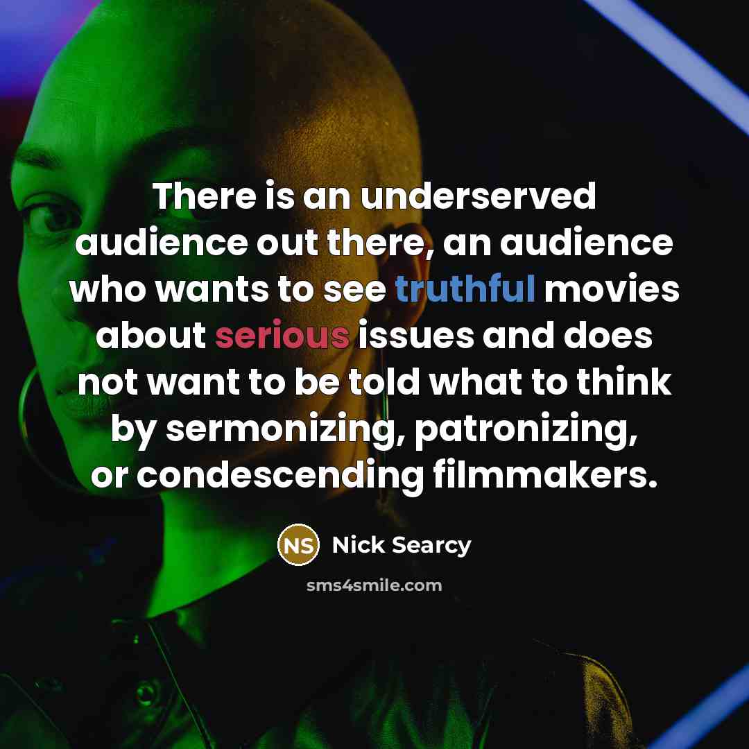 “There is an underserved audience out there, an audience who wants to see truthful movies about serious issues and does not want to be told what to think by sermonizing, patronizing, or condescending filmmakers.” quote by Nick Searcy