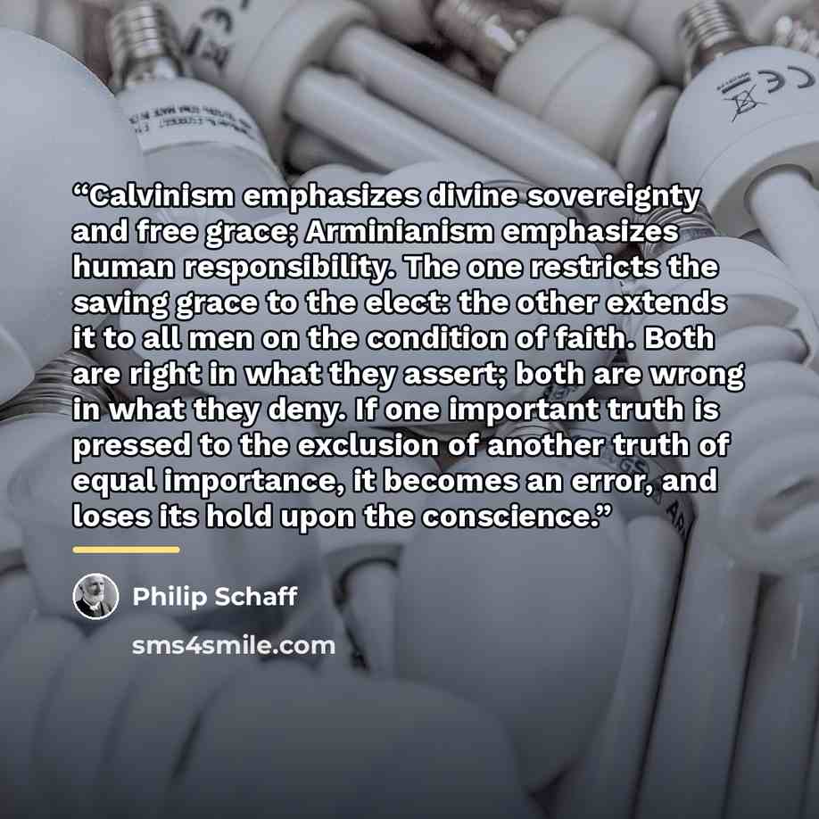 “Calvinism emphasizes divine sovereignty and free grace; Arminianism emphasizes human responsibility. The one restricts the saving grace to the elect: the other extends it to all men on the condition of faith. Both are right in what they assert; both are wrong in what they deny. If one important…” quote by Philip Schaff