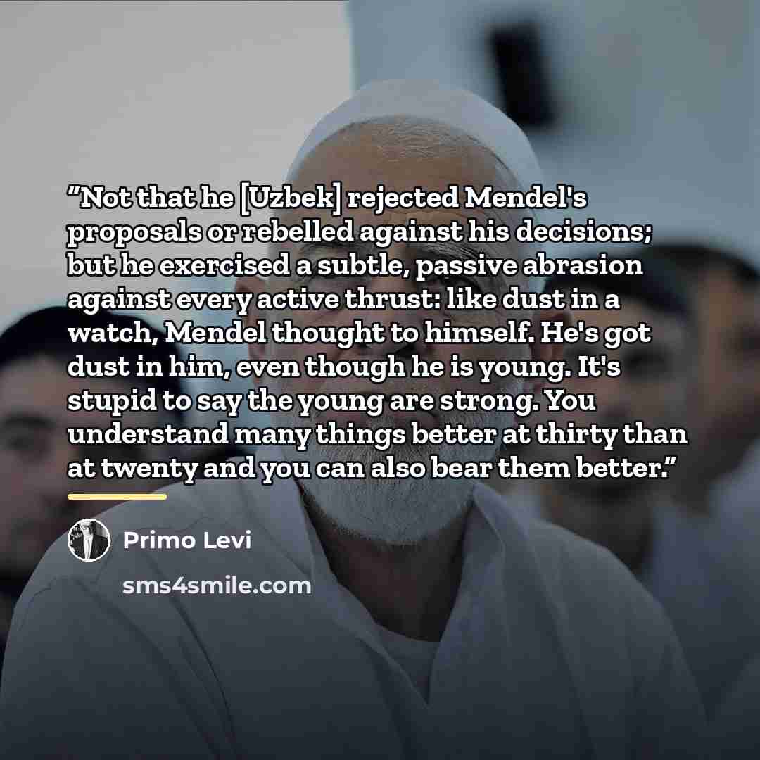 “Not that he [Uzbek] rejected Mendel's proposals or rebelled against his decisions; but he exercised a subtle, passive abrasion against every active thrust: like dust in a watch, Mendel thought to himself. He's got dust in him, even though he is young. It's stupid to say the young are strong. You…” quote by Primo Levi