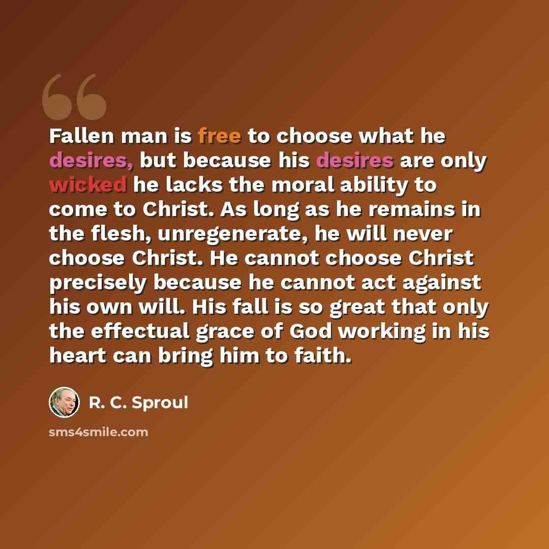 “Fallen man is free to choose what he desires, but because his desires are only wicked he lacks the moral ability to come to Christ. As long as he remains in the flesh, unregenerate, he will never choose Christ. He cannot choose Christ precisely because he cannot act against his own will. His fall…” quote by R. C. Sproul