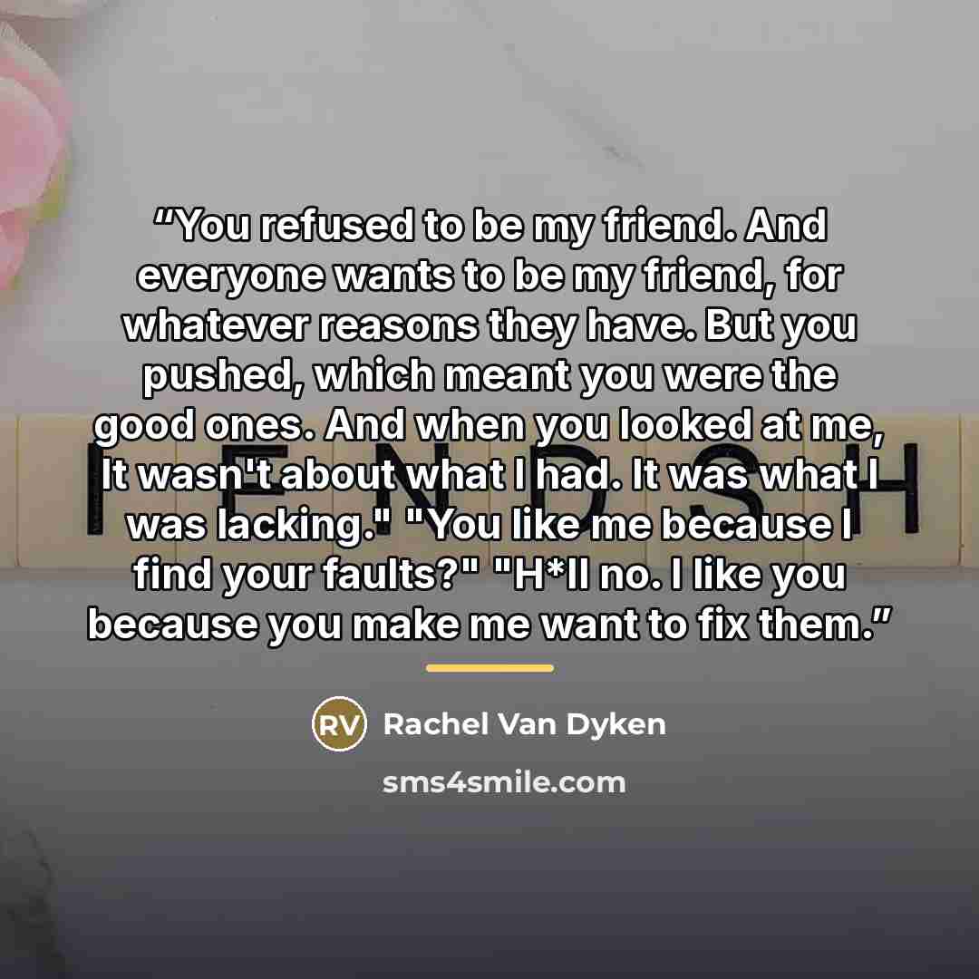 “You refused to be my friend. And everyone wants to be my friend, for whatever reasons they have. But you pushed, which meant you were the good ones. And when you looked at me, It wasn't about what I had. It was what I was lacking." "You like me because I find your faults?" "H*ll no. I like you…” quote by Rachel Van Dyken
