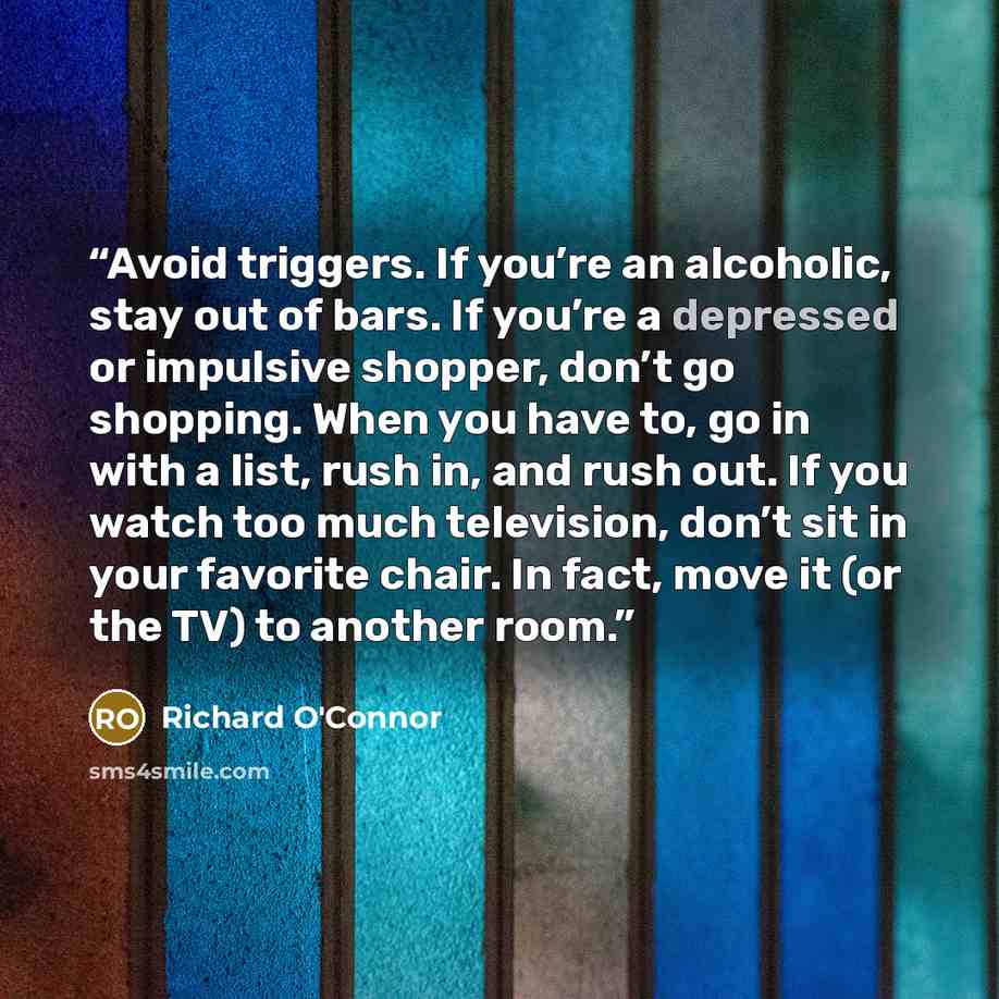 “Avoid triggers. If you’re an alcoholic, stay out of bars. If you’re a depressed or impulsive shopper, don’t go shopping. When you have to, go in with a list, rush in, and rush out. If you watch too much television, don’t sit in your favorite chair. In fact, move it (or the TV) to another room.” quote by Richard O'Connor