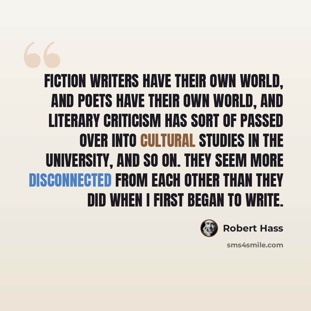 “Fiction writers have their own world, and poets have their own world, and literary criticism has sort of passed over into cultural studies in the university, and so on. They seem more disconnected from each other than they did when I first began to write.” quote by Robert Hass