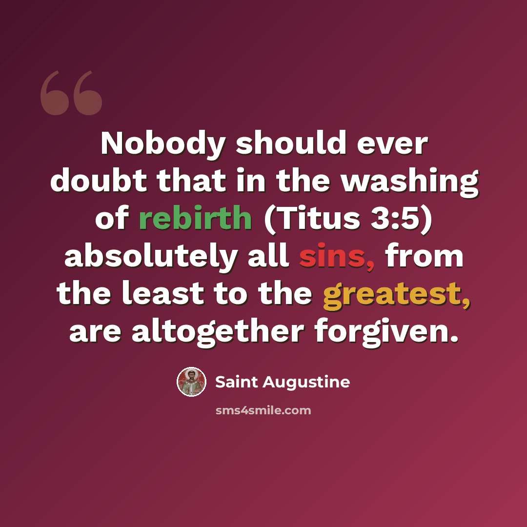 “Nobody should ever doubt that in the washing of rebirth (Titus 3:5) absolutely all sins, from the least to the greatest, are altogether forgiven.” quote by Saint Augustine