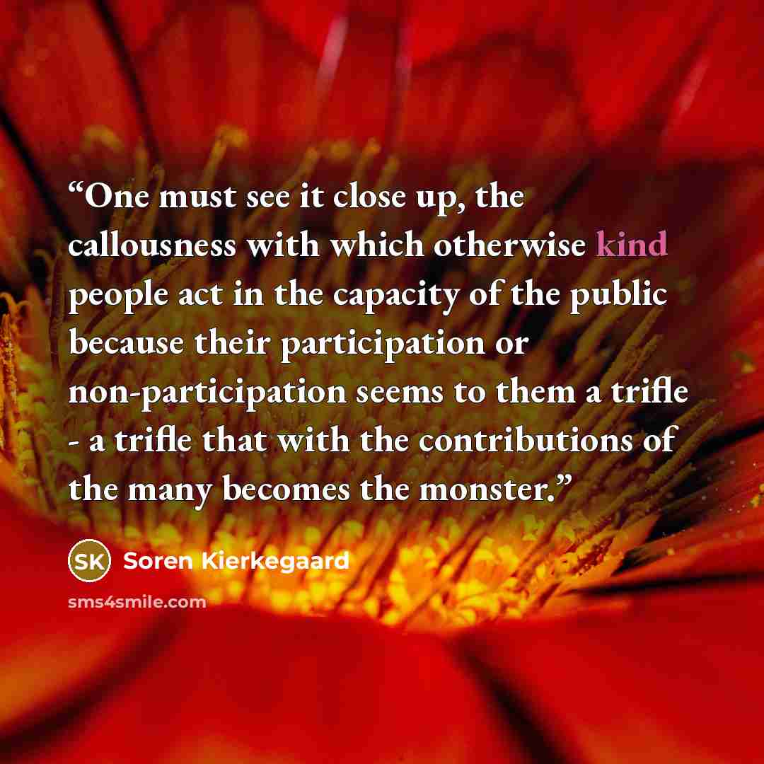 “One must see it close up, the callousness with which otherwise kind people act in the capacity of the public because their participation or non-participation seems to them a trifle - a trifle that with the contributions of the many becomes the monster.” quote by Soren Kierkegaard