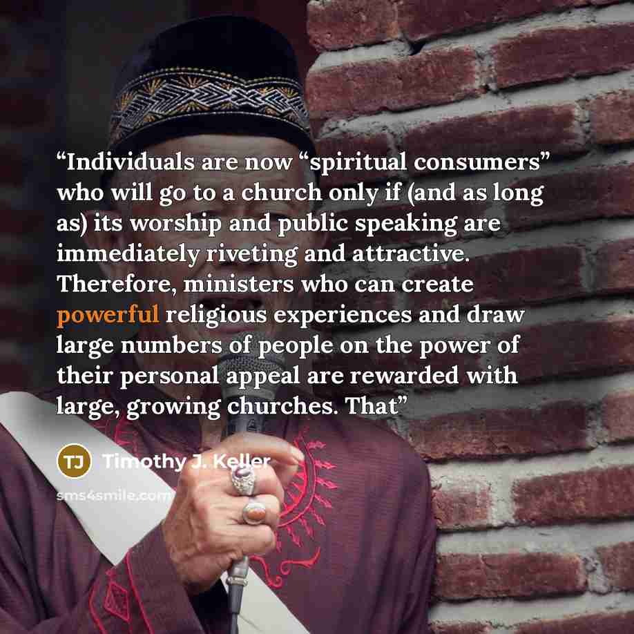 “Individuals are now “spiritual consumers” who will go to a church only if (and as long as) its worship and public speaking are immediately riveting and attractive. Therefore, ministers who can create powerful religious experiences and draw large numbers of people on the power of their personal…” quote by Timothy J. Keller