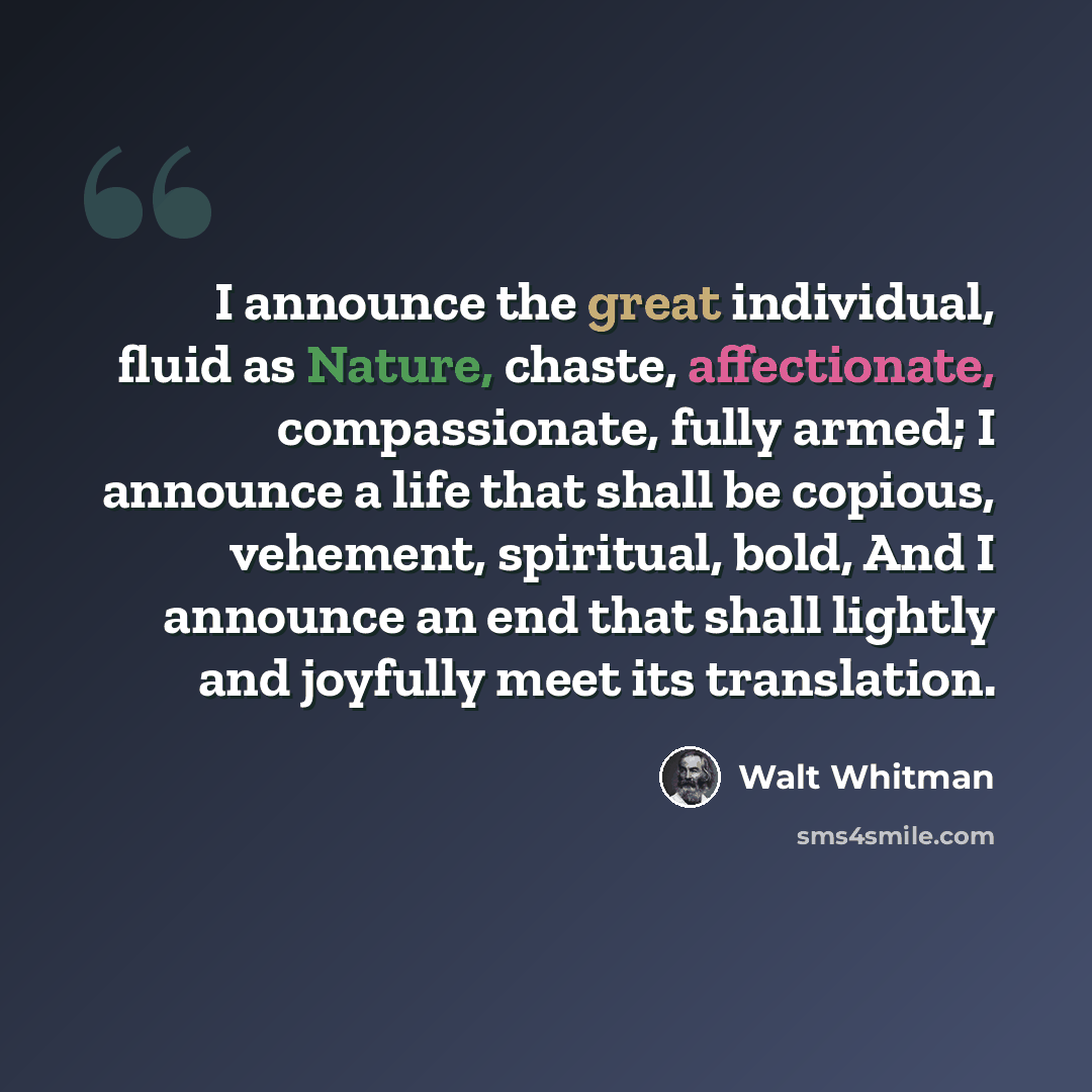 “I announce the great individual, fluid as Nature, chaste, affectionate, compassionate, fully armed; I announce a life that shall be copious, vehement, spiritual, bold, And I announce an end that shall lightly and joyfully meet its translation.” quote by Walt Whitman
