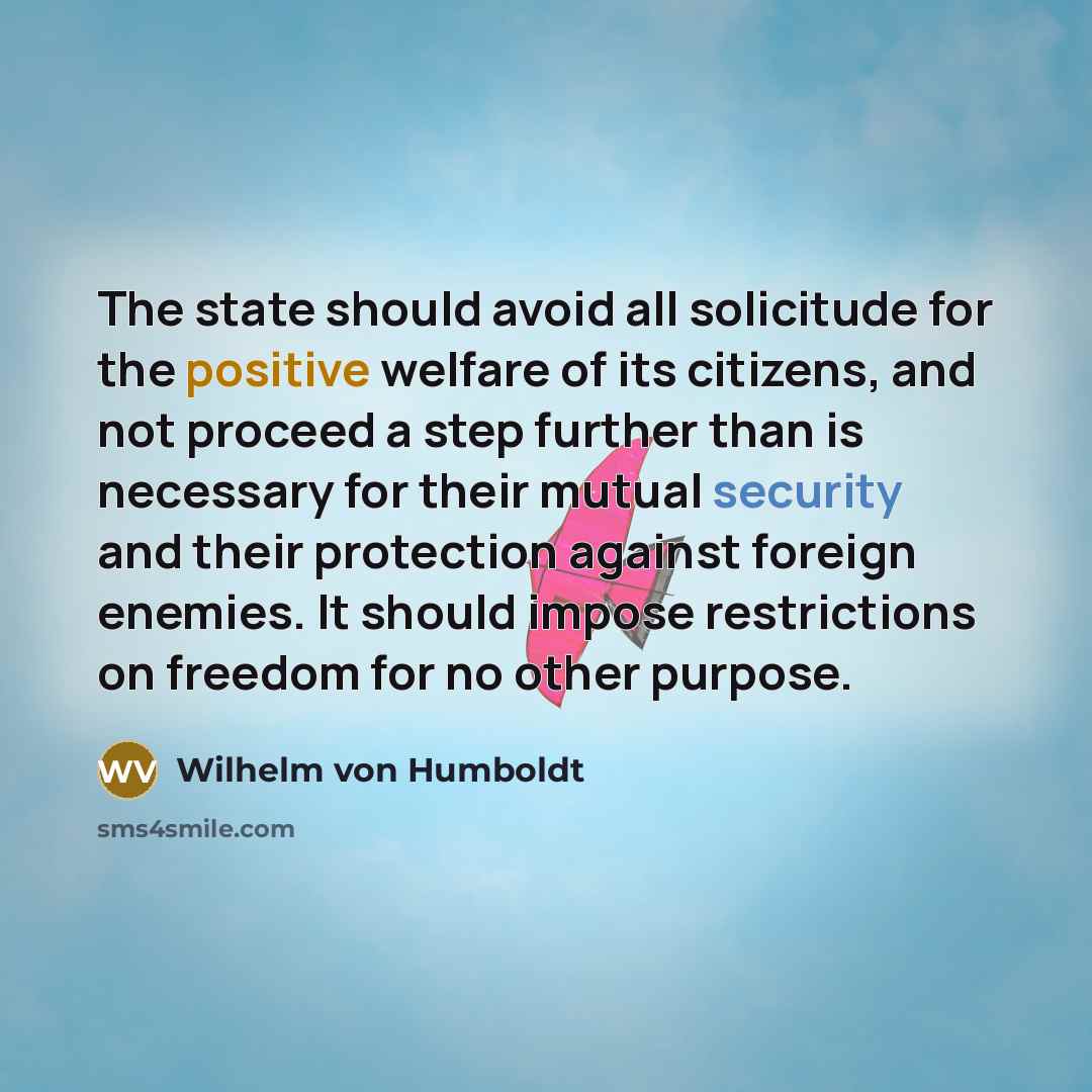 “The state should avoid all solicitude for the positive welfare of its citizens, and not proceed a step further than is necessary for their mutual security and their protection against foreign enemies. It should impose restrictions on freedom for no other purpose.” quote by Wilhelm von Humboldt