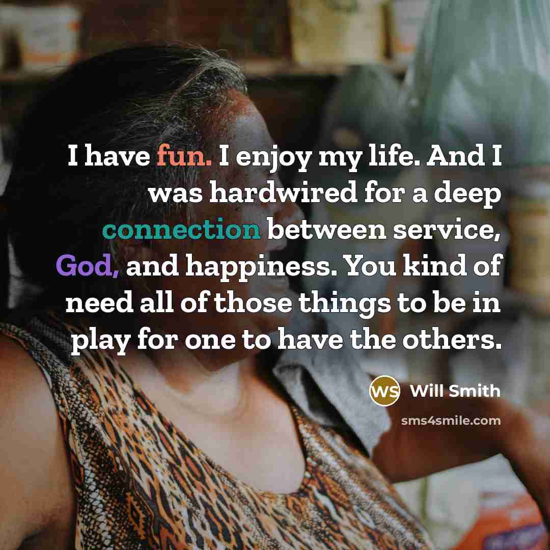 “I have fun. I enjoy my life. And I was hardwired for a deep connection between service, God, and happiness. You kind of need all of those things to be in play for one to have the others.” quote by Will Smith