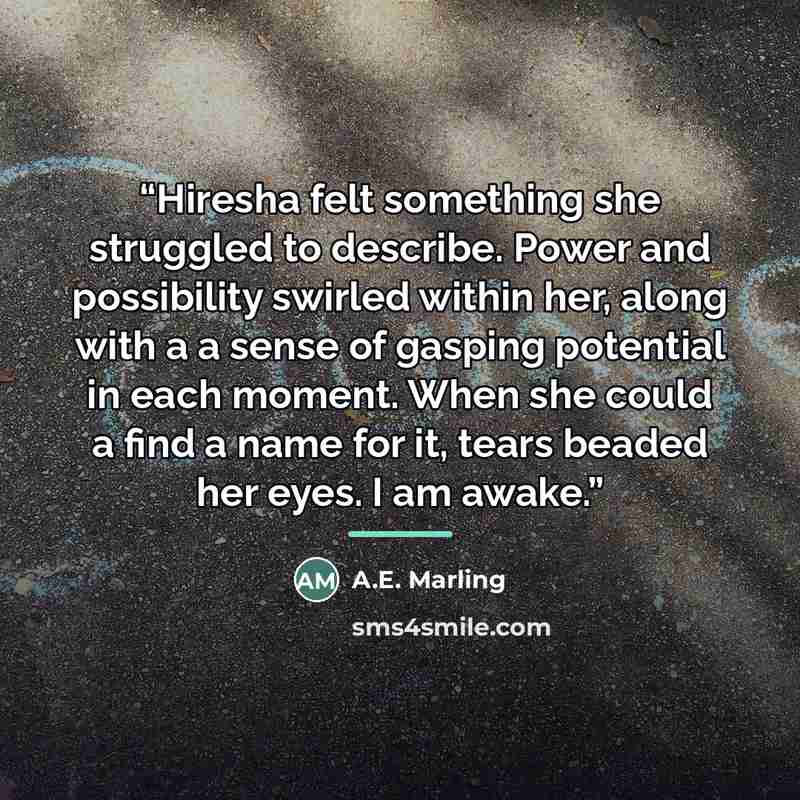 “Hiresha felt something she struggled to describe. Power and possibility swirled within her, along with a a sense of gasping potential in each moment. When she could a find a name for it, tears beaded her eyes. I am awake.” quote by A.E. Marling