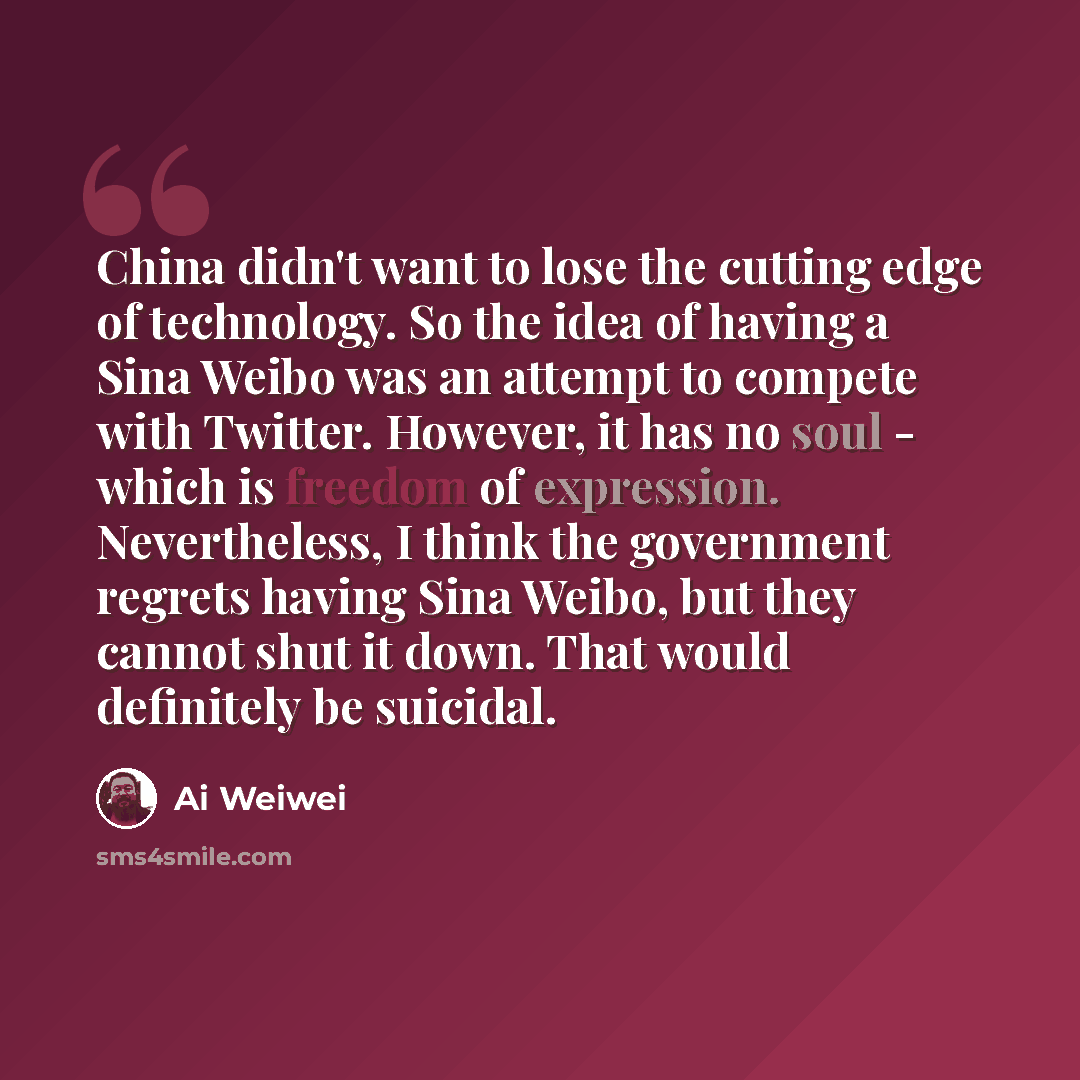 “China didn't want to lose the cutting edge of technology. So the idea of having a Sina Weibo was an attempt to compete with Twitter. However, it has no soul - which is freedom of expression. Nevertheless, I think the government regrets having Sina Weibo, but they cannot shut it down. That would…” quote by Ai Weiwei
