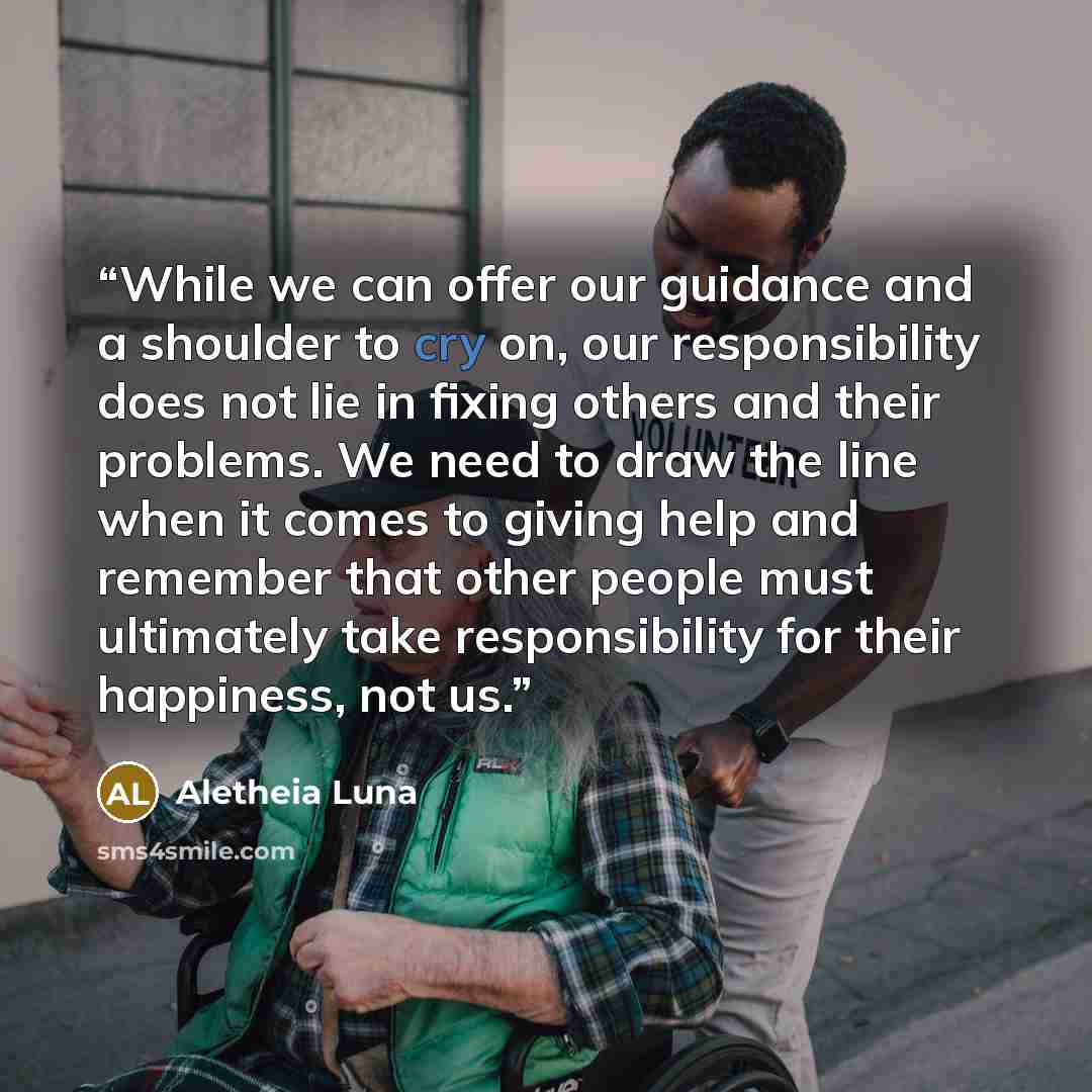 “While we can offer our guidance and a shoulder to cry on, our responsibility does not lie in fixing others and their problems. We need to draw the line when it comes to giving help and remember that other people must ultimately take responsibility for their happiness, not us.” quote by Aletheia Luna