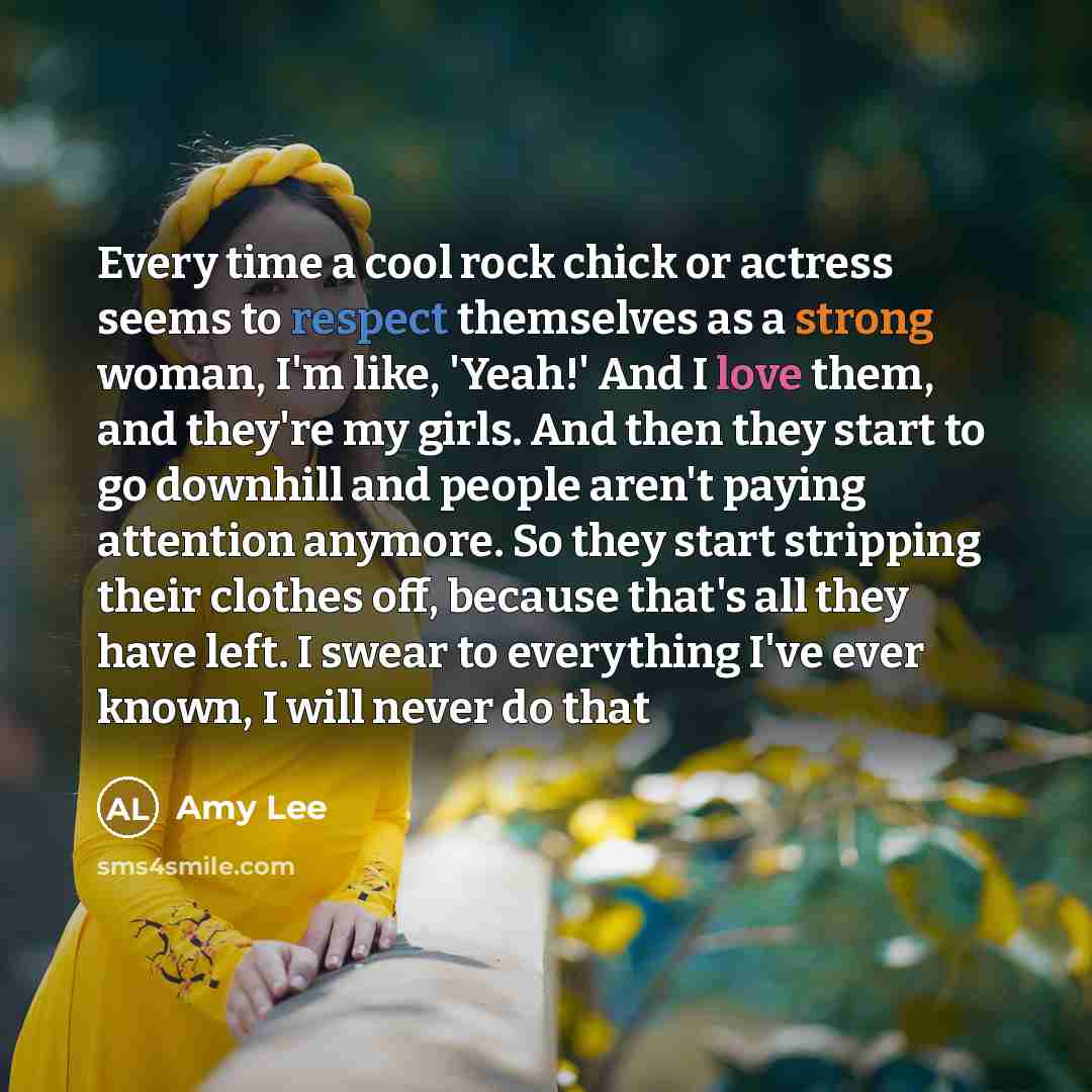 “Every time a cool rock chick or actress seems to respect themselves as a strong woman, I'm like, 'Yeah!' And I love them, and they're my girls. And then they start to go downhill and people aren't paying attention anymore. So they start stripping their clothes off, because that's all they have…” quote by Amy Lee