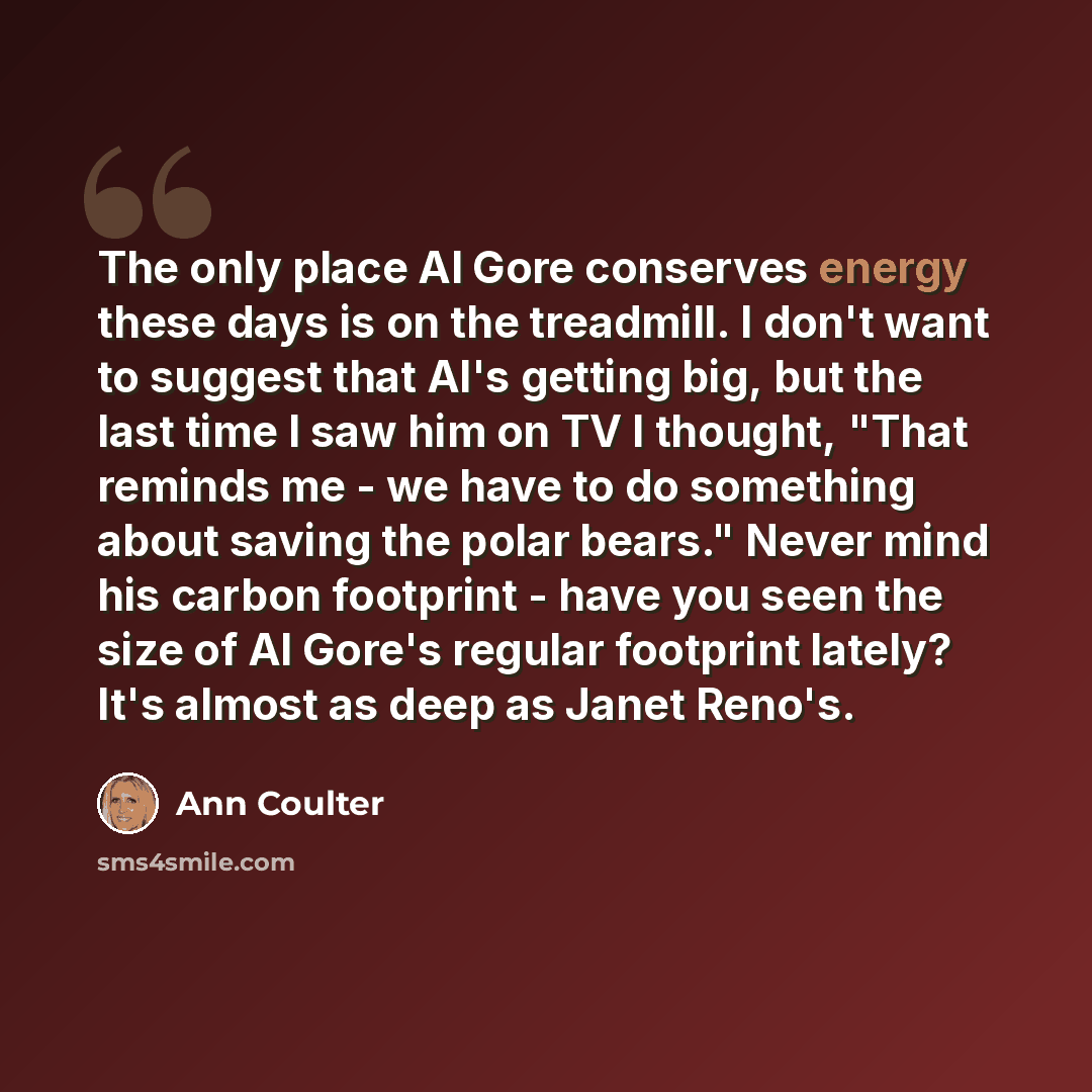 “The only place Al Gore conserves energy these days is on the treadmill. I don't want to suggest that Al's getting big, but the last time I saw him on TV I thought, "That reminds me - we have to do something about saving the polar bears." Never mind his carbon footprint - have you seen the size of…” quote by Ann Coulter