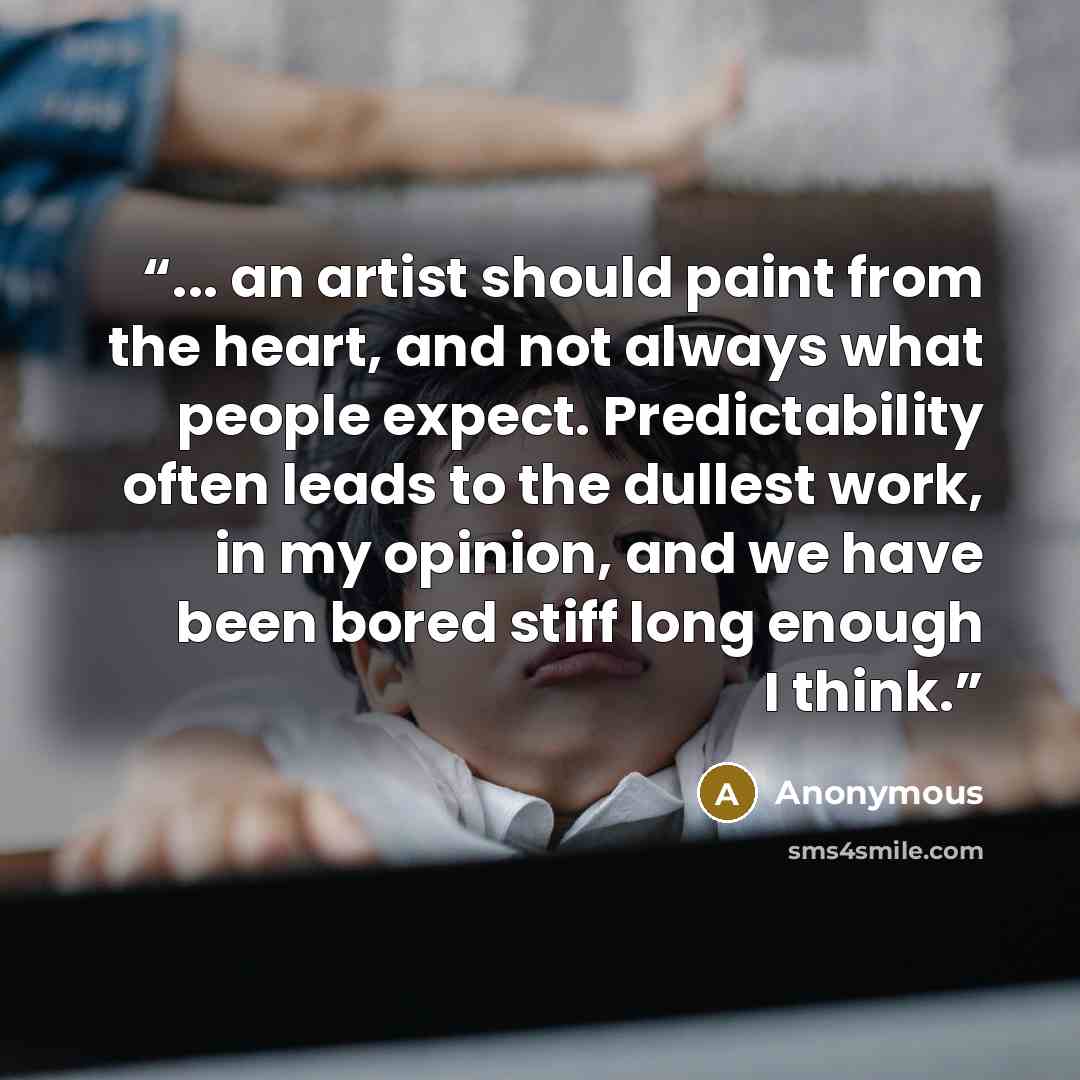 “... an artist should paint from the heart, and not always what people expect. Predictability often leads to the dullest work, in my opinion, and we have been bored stiff long enough I think.” quote by Anonymous