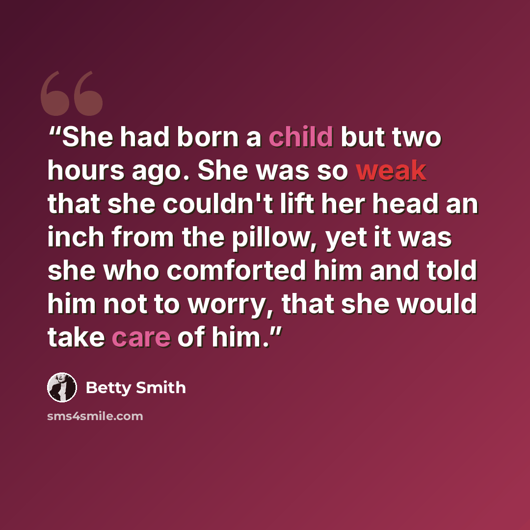“She had born a child but two hours ago. She was so weak that she couldn't lift her head an inch from the pillow, yet it was she who comforted him and told him not to worry, that she would take care of him.” quote by Betty Smith