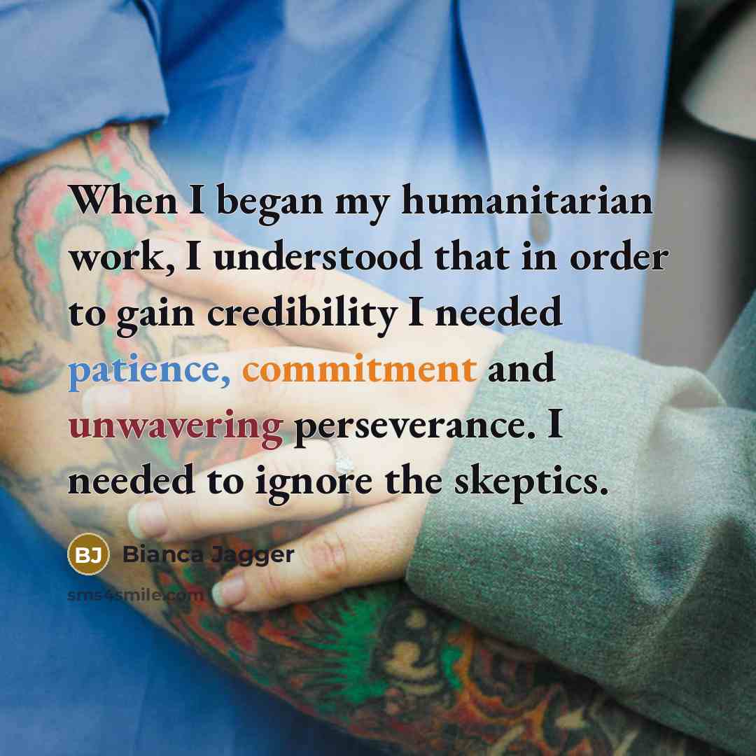 “When I began my humanitarian work, I understood that in order to gain credibility I needed patience, commitment and unwavering perseverance. I needed to ignore the skeptics.” quote by Bianca Jagger